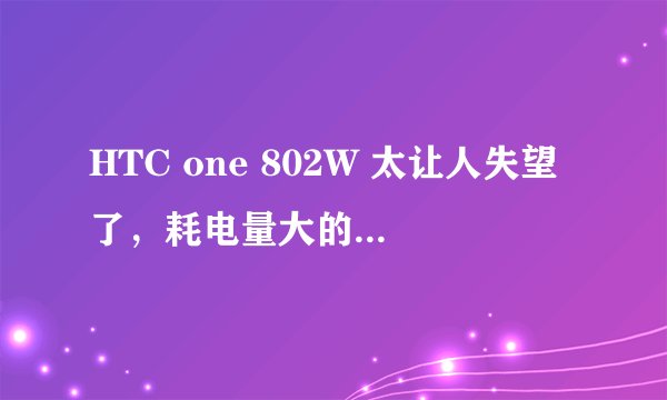 HTC one 802W 太让人失望了，耗电量大的惊人啊！！