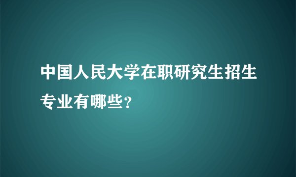 中国人民大学在职研究生招生专业有哪些？