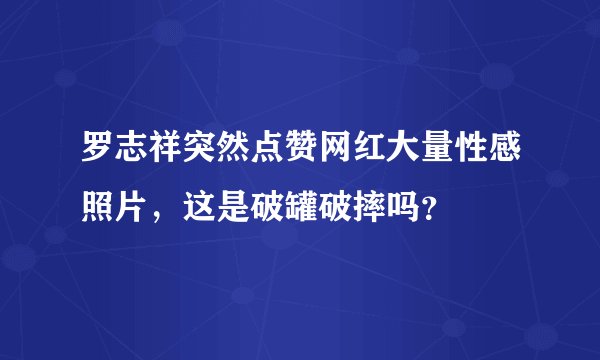 罗志祥突然点赞网红大量性感照片，这是破罐破摔吗？