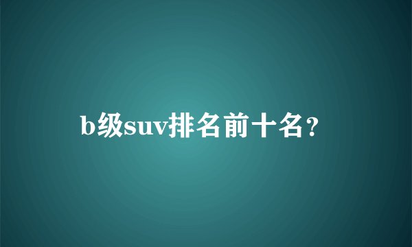 b级suv排名前十名？