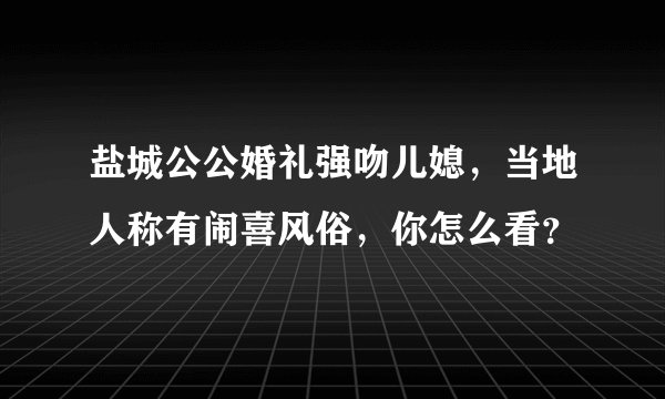 盐城公公婚礼强吻儿媳，当地人称有闹喜风俗，你怎么看？