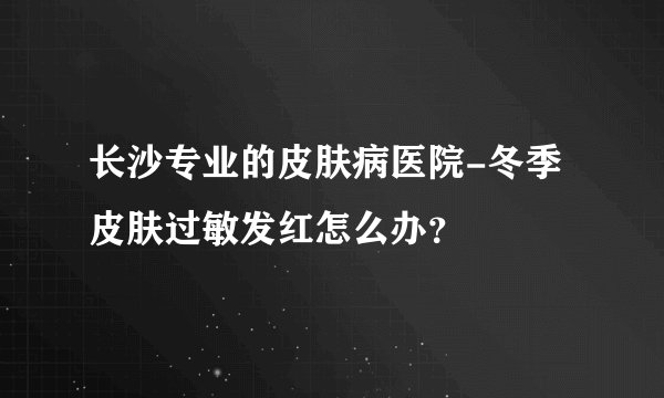 长沙专业的皮肤病医院-冬季皮肤过敏发红怎么办？