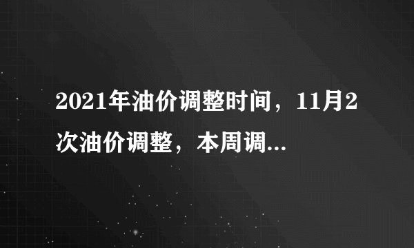 2021年油价调整时间,11月2次油价调整,本周调整一次,有望下跌