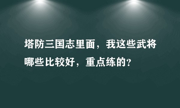 塔防三国志里面,我这些武将哪些比较好,重点练的?