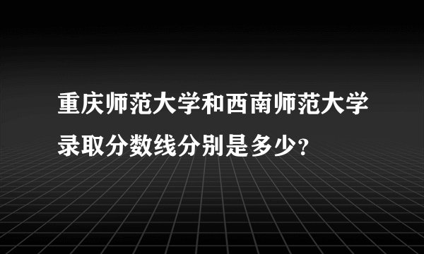 重庆师范大学和西南师范大学录取分数线分别是多少？