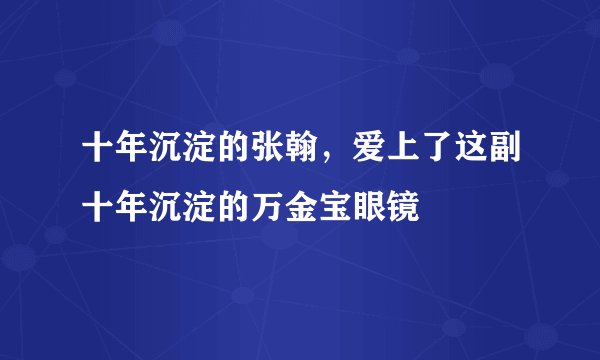 十年沉淀的张翰，爱上了这副十年沉淀的万金宝眼镜