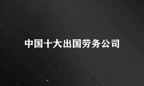 中国十大出国劳务公司
