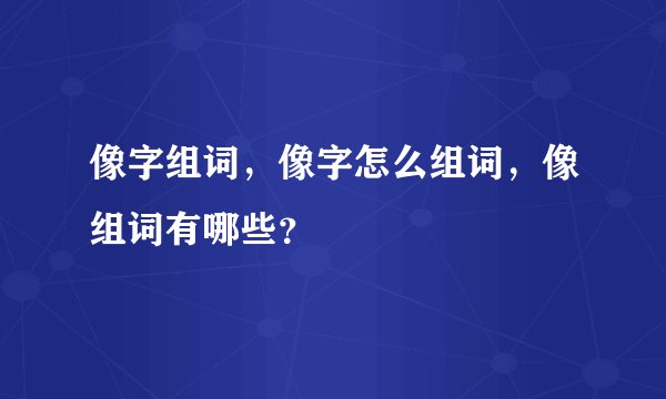 像字组词，像字怎么组词，像组词有哪些？