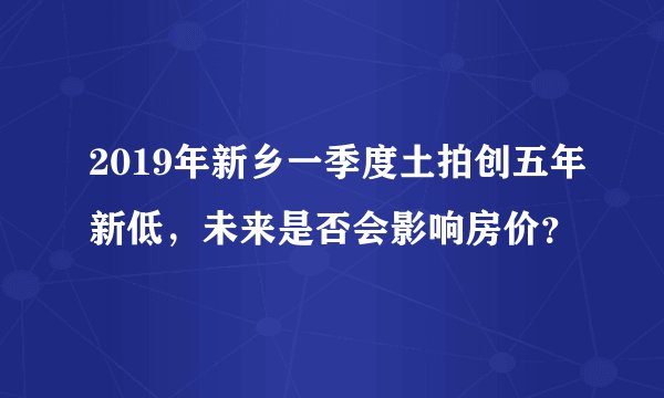 2019年新乡一季度土拍创五年新低，未来是否会影响房价？