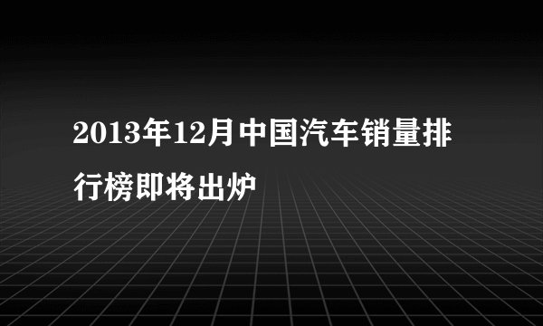 2013年12月中国汽车销量排行榜即将出炉