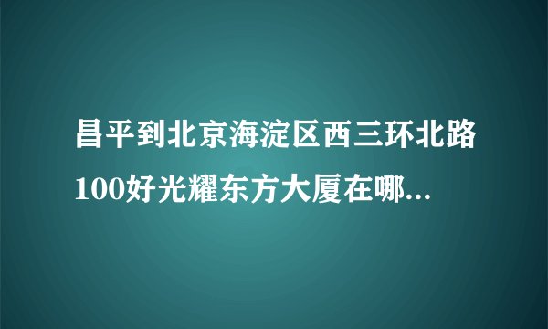 昌平到北京海淀区西三环北路100好光耀东方大厦在哪儿下地铁
