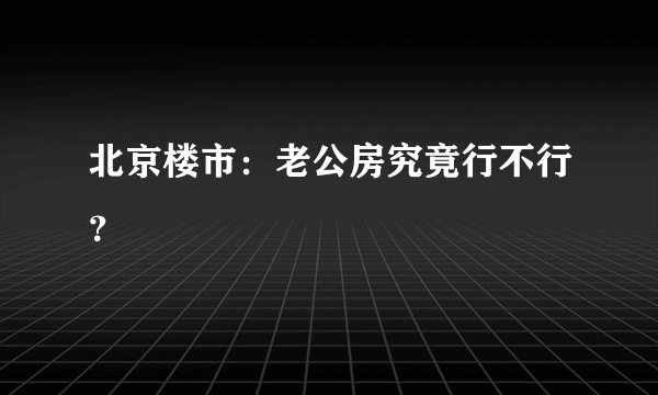 北京楼市：老公房究竟行不行？