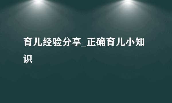 育儿经验分享_正确育儿小知识