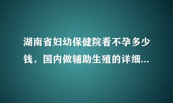 湖南省妇幼保健院看不孕多少钱,国内做辅助生殖的详细项目花费表