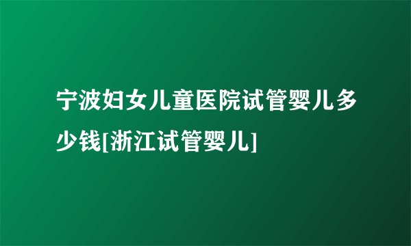 宁波妇女儿童医院试管婴儿多少钱[浙江试管婴儿]