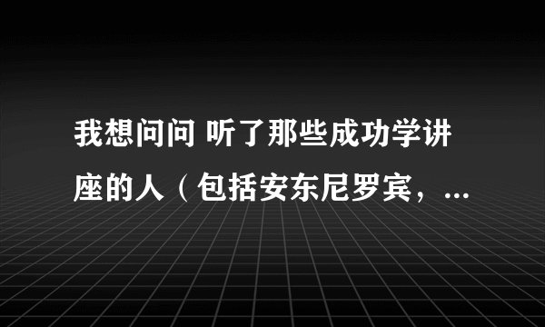 我想问问 听了那些成功学讲座的人（包括安东尼罗宾，陈安之等等）有没有成功呢？