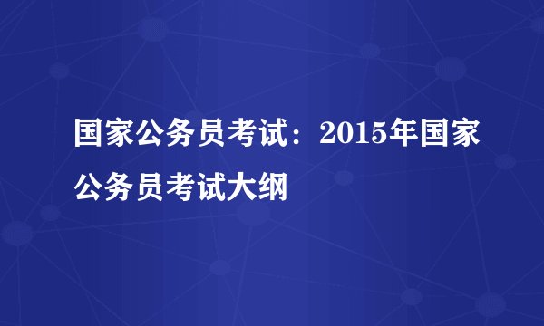 国家公务员考试:2015年国家公务员考试大纲