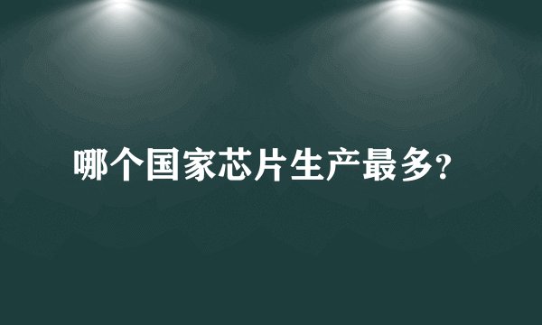哪个国家芯片生产最多？
