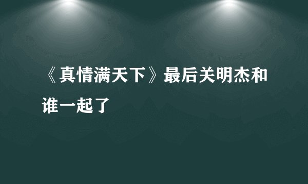 《真情满天下》最后关明杰和谁一起了