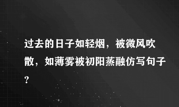 过去的日子如轻烟,被微风吹散,如薄雾被初阳蒸融仿写句子?