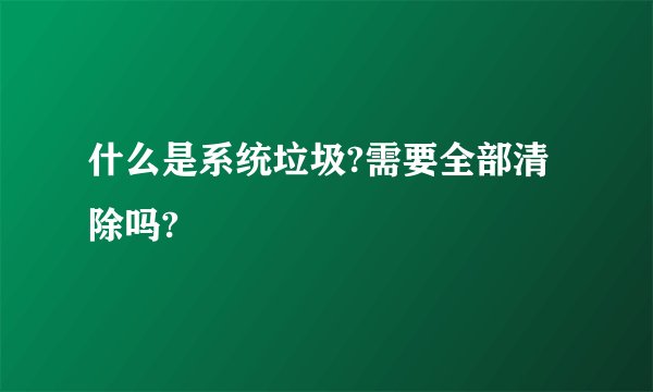 什么是系统垃圾?需要全部清除吗?