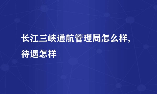 长江三峡通航管理局怎么样,待遇怎样
