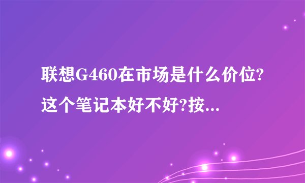 联想G460在市场是什么价位?这个笔记本好不好?按现在的报价是多少?