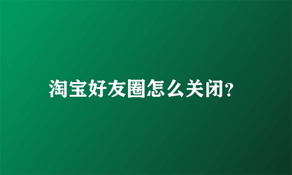 淘宝好友圈怎么关闭？
