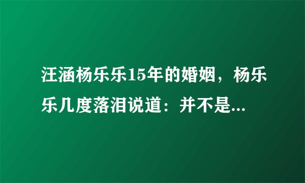 汪涵杨乐乐15年的婚姻,杨乐乐几度落泪说道:并不是那么美好
