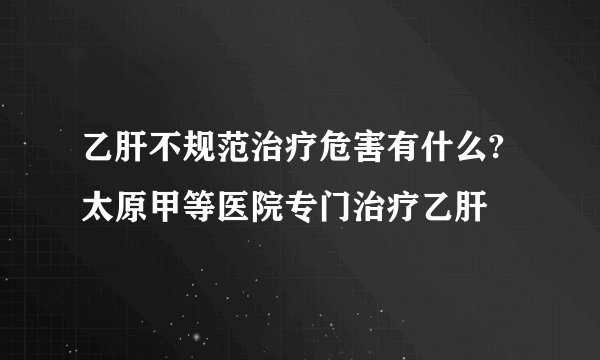 乙肝不规范治疗危害有什么?太原甲等医院专门治疗乙肝