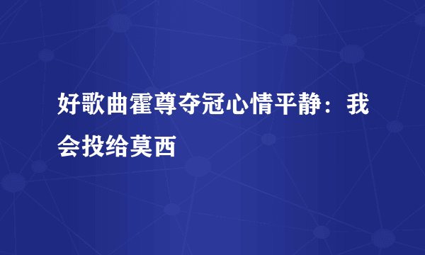 好歌曲霍尊夺冠心情平静：我会投给莫西