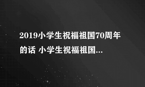 2019小学生祝福祖国70周年的话 小学生祝福祖国一句话简短