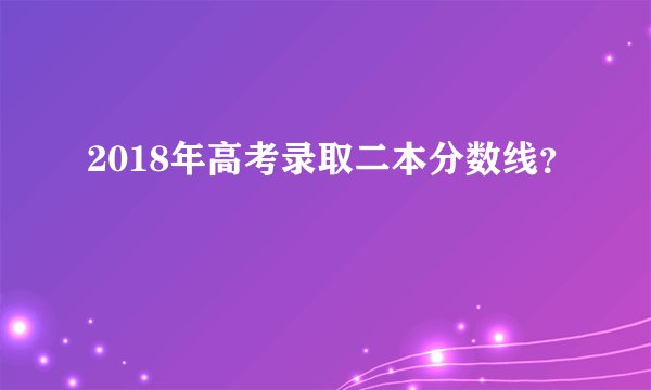 2018年高考录取二本分数线？