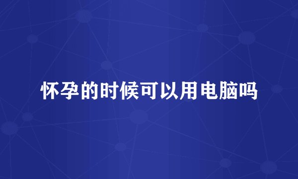 怀孕的时候可以用电脑吗