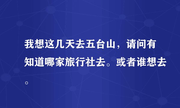 我想这几天去五台山，请问有知道哪家旅行社去。或者谁想去。