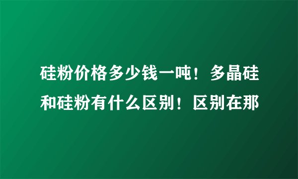 硅粉价格多少钱一吨！多晶硅和硅粉有什么区别！区别在那