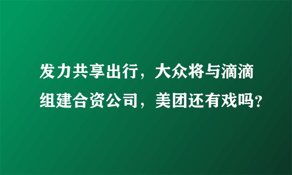 发力共享出行,大众将与滴滴组建合资公司,美团还有戏吗?