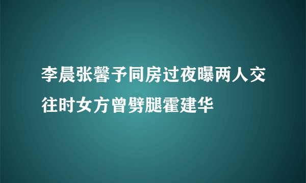 李晨张馨予同房过夜曝两人交往时女方曾劈腿霍建华