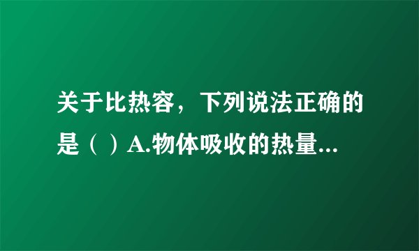 关于比热容，下列说法正确的是（）A.物体吸收的热量越多，比热容越大B.物体的温度越高，比热容越大C.物体的比热容与它的质量、温度的变化、吸收或放出的热量的多少无关D.由于水比干泥的比热容大，所以内陆地区在一天之内气温的变化比沿海地区小