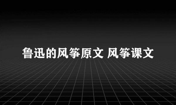 鲁迅的风筝原文 风筝课文