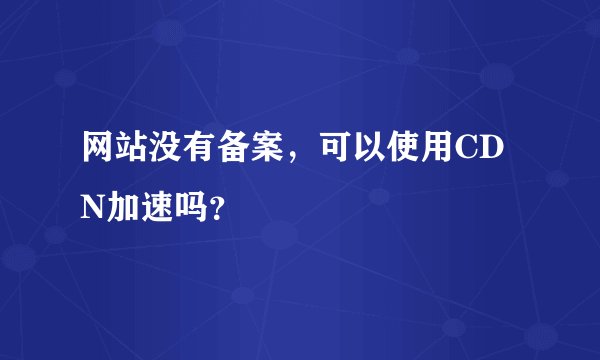 网站没有备案，可以使用CDN加速吗？