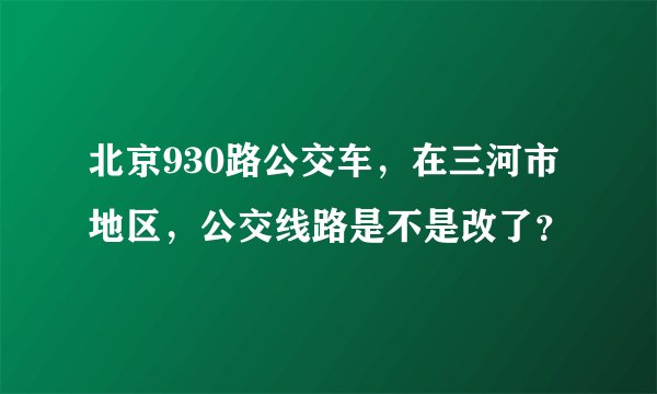 北京930路公交车，在三河市地区，公交线路是不是改了？