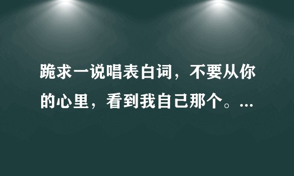跪求一说唱表白词，不要从你的心里，看到我自己那个。伴奏是躲避的爱