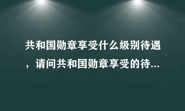 共和国勋章享受什么级别待遇,请问共和国勋章享受的待遇是什么?
