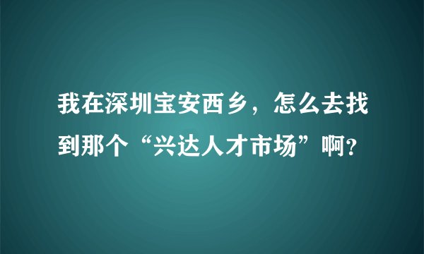 我在深圳宝安西乡，怎么去找到那个“兴达人才市场”啊？