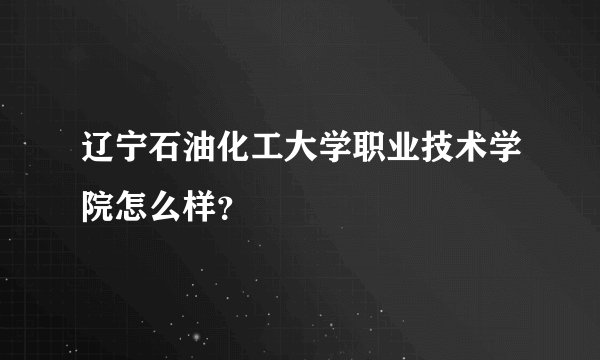 辽宁石油化工大学职业技术学院怎么样？