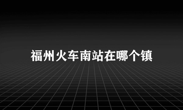 福州火车南站在哪个镇
