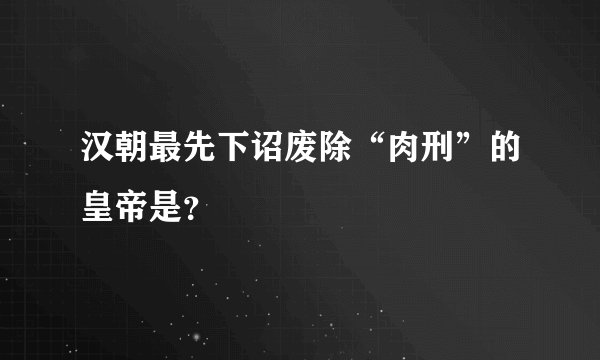汉朝最先下诏废除“肉刑”的皇帝是？