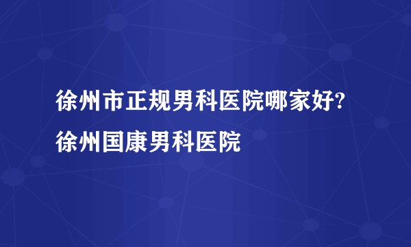 徐州市正规男科医院哪家好?徐州国康男科医院