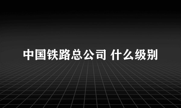 中国铁路总公司 什么级别